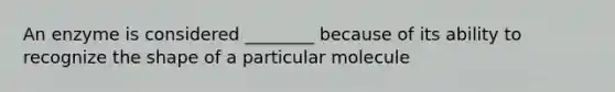 An enzyme is considered ________ because of its ability to recognize the shape of a particular molecule