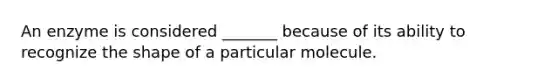 An enzyme is considered _______ because of its ability to recognize the shape of a particular molecule.