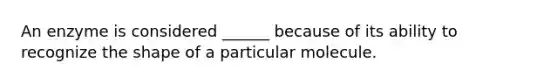 An enzyme is considered ______ because of its ability to recognize the shape of a particular molecule.