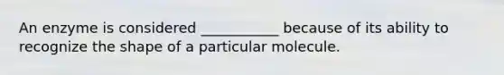 An enzyme is considered ___________ because of its ability to recognize the shape of a particular molecule.