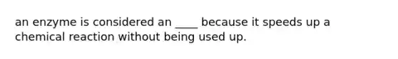 an enzyme is considered an ____ because it speeds up a chemical reaction without being used up.