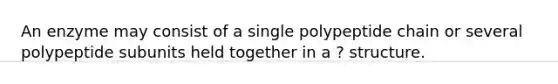 An enzyme may consist of a single polypeptide chain or several polypeptide subunits held together in a ? structure.