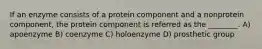 If an enzyme consists of a protein component and a nonprotein component, the protein component is referred as the ________. A) apoenzyme B) coenzyme C) holoenzyme D) prosthetic group