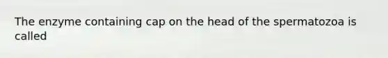 The enzyme containing cap on the head of the spermatozoa is called