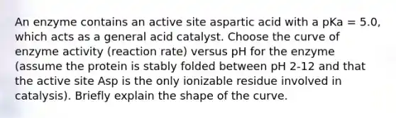 An enzyme contains an active site aspartic acid with a pKa = 5.0, which acts as a general acid catalyst. Choose the curve of enzyme activity (reaction rate) versus pH for the enzyme (assume the protein is stably folded between pH 2-12 and that the active site Asp is the only ionizable residue involved in catalysis). Briefly explain the shape of the curve.