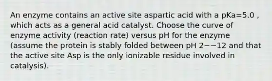 An enzyme contains an active site aspartic acid with a pKa=5.0 , which acts as a general acid catalyst. Choose the curve of enzyme activity (reaction rate) versus pH for the enzyme (assume the protein is stably folded between pH 2−−12 and that the active site Asp is the only ionizable residue involved in catalysis).