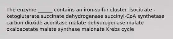 The enzyme ______ contains an iron-sulfur cluster. isocitrate -ketoglutarate succinate dehydrogenase succinyl-CoA synthetase carbon dioxide aconitase malate dehydrogenase malate oxaloacetate malate synthase malonate Krebs cycle