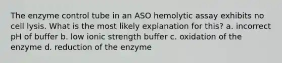 The enzyme control tube in an ASO hemolytic assay exhibits no cell lysis. What is the most likely explanation for this? a. incorrect pH of buffer b. low ionic strength buffer c. oxidation of the enzyme d. reduction of the enzyme