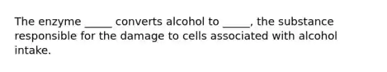 The enzyme _____ converts alcohol to _____, the substance responsible for the damage to cells associated with alcohol intake.