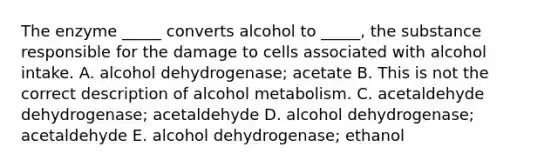 The enzyme _____ converts alcohol to _____, the substance responsible for the damage to cells associated with alcohol intake. A. alcohol dehydrogenase; acetate B. This is not the correct description of alcohol metabolism. C. acetaldehyde dehydrogenase; acetaldehyde D. alcohol dehydrogenase; acetaldehyde E. alcohol dehydrogenase; ethanol