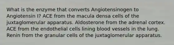 What is the enzyme that converts Angiotensinogen to Angiotensin I? ACE from the macula densa cells of the juxtaglomerular apparatus. Aldosterone from the adrenal cortex. ACE from the endothelial cells lining blood vessels in the lung. Renin from the granular cells of the juxtaglomerular apparatus.