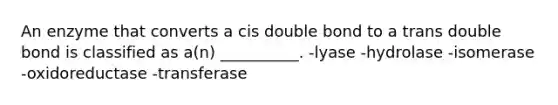 An enzyme that converts a cis double bond to a trans double bond is classified as a(n) __________. -lyase -hydrolase -isomerase -oxidoreductase -transferase