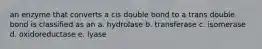 an enzyme that converts a cis double bond to a trans double bond is classified as an a. hydrolase b. transferase c. isomerase d. oxidoreductase e. lyase