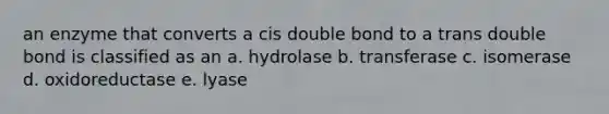 an enzyme that converts a cis double bond to a trans double bond is classified as an a. hydrolase b. transferase c. isomerase d. oxidoreductase e. lyase