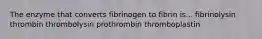 The enzyme that converts fibrinogen to fibrin is... fibrinolysin thrombin thrombolysin prothrombin thromboplastin