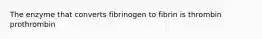 The enzyme that converts fibrinogen to fibrin is thrombin prothrombin