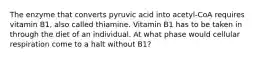 The enzyme that converts pyruvic acid into acetyl-CoA requires vitamin B1, also called thiamine. Vitamin B1 has to be taken in through the diet of an individual. At what phase would cellular respiration come to a halt without B1?