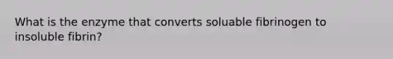 What is the enzyme that converts soluable fibrinogen to insoluble fibrin?