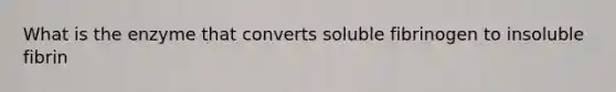 What is the enzyme that converts soluble fibrinogen to insoluble fibrin