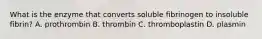 What is the enzyme that converts soluble fibrinogen to insoluble fibrin? A. prothrombin B. thrombin C. thromboplastin D. plasmin