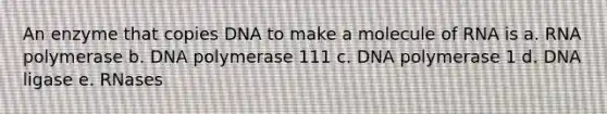 An enzyme that copies DNA to make a molecule of RNA is a. RNA polymerase b. DNA polymerase 111 c. DNA polymerase 1 d. DNA ligase e. RNases