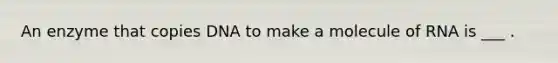 An enzyme that copies DNA to make a molecule of RNA is ___ .