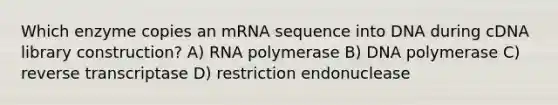 Which enzyme copies an mRNA sequence into DNA during cDNA library construction? A) RNA polymerase B) DNA polymerase C) reverse transcriptase D) restriction endonuclease