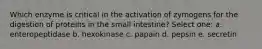 Which enzyme is critical in the activation of zymogens for the digestion of proteins in the small intestine? Select one: a. enteropeptidase b. hexokinase c. papain d. pepsin e. secretin