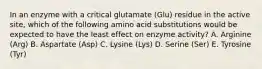 In an enzyme with a critical glutamate (Glu) residue in the active site, which of the following amino acid substitutions would be expected to have the least effect on enzyme activity? A. Arginine (Arg) B. Aspartate (Asp) C. Lysine (Lys) D. Serine (Ser) E. Tyrosine (Tyr)