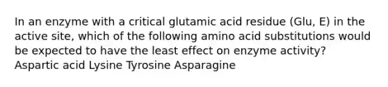 In an enzyme with a critical glutamic acid residue (Glu, E) in the active site, which of the following amino acid substitutions would be expected to have the least effect on enzyme activity? Aspartic acid Lysine Tyrosine Asparagine