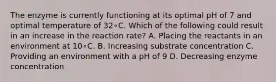 The enzyme is currently functioning at its optimal pH of 7 and optimal temperature of 32∘C. Which of the following could result in an increase in the reaction rate? A. Placing the reactants in an environment at 10∘C. B. Increasing substrate concentration C. Providing an environment with a pH of 9 D. Decreasing enzyme concentration