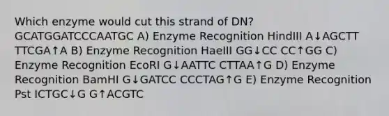 Which enzyme would cut this strand of DN? GCATGGATCCCAATGC A) Enzyme Recognition HindIII A↓AGCTT TTCGA↑A B) Enzyme Recognition HaeIII GG↓CC CC↑GG C) Enzyme Recognition EcoRI G↓AATTC CTTAA↑G D) Enzyme Recognition BamHI G↓GATCC CCCTAG↑G E) Enzyme Recognition Pst ICTGC↓G G↑ACGTC