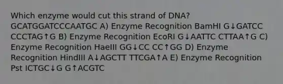 Which enzyme would cut this strand of DNA? GCATGGATCCCAATGC A) Enzyme Recognition BamHI G↓GATCC CCCTAG↑G B) Enzyme Recognition EcoRI G↓AATTC CTTAA↑G C) Enzyme Recognition HaeIII GG↓CC CC↑GG D) Enzyme Recognition HindIII A↓AGCTT TTCGA↑A E) Enzyme Recognition Pst ICTGC↓G G↑ACGTC