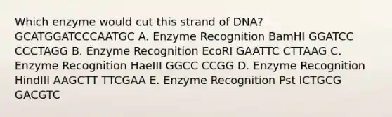 Which enzyme would cut this strand of DNA? GCATGGATCCCAATGC A. Enzyme Recognition BamHI GGATCC CCCTAGG B. Enzyme Recognition EcoRI GAATTC CTTAAG C. Enzyme Recognition HaeIII GGCC CCGG D. Enzyme Recognition HindIII AAGCTT TTCGAA E. Enzyme Recognition Pst ICTGCG GACGTC