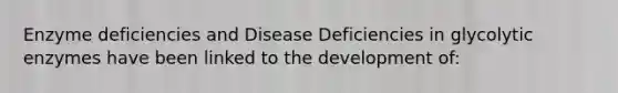 Enzyme deficiencies and Disease Deficiencies in glycolytic enzymes have been linked to the development of: