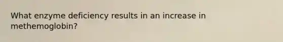 What enzyme deficiency results in an increase in methemoglobin?