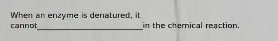 When an enzyme is denatured, it cannot___________________________in the chemical reaction.