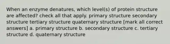 When an enzyme denatures, which level(s) of protein structure are affected? check all that apply. primary structure secondary structure tertiary structure quaternary structure [mark all correct answers] a. primary structure b. secondary structure c. tertiary structure d. quaternary structure