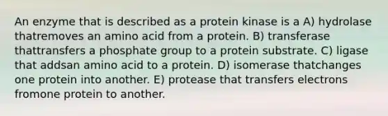 An enzyme that is described as a protein kinase is a A) hydrolase thatremoves an amino acid from a protein. B) transferase thattransfers a phosphate group to a protein substrate. C) ligase that addsan amino acid to a protein. D) isomerase thatchanges one protein into another. E) protease that transfers electrons fromone protein to another.