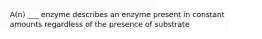 A(n) ___ enzyme describes an enzyme present in constant amounts regardless of the presence of substrate