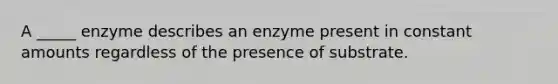 A _____ enzyme describes an enzyme present in constant amounts regardless of the presence of substrate.