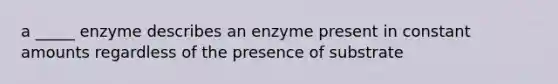 a _____ enzyme describes an enzyme present in constant amounts regardless of the presence of substrate