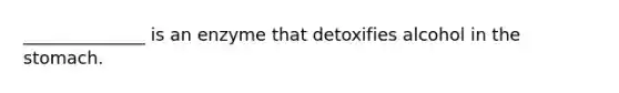 ______________ is an enzyme that detoxifies alcohol in the stomach.