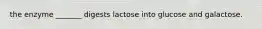 the enzyme _______ digests lactose into glucose and galactose.