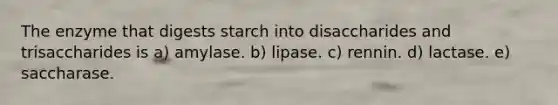 The enzyme that digests starch into disaccharides and trisaccharides is a) amylase. b) lipase. c) rennin. d) lactase. e) saccharase.