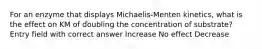 For an enzyme that displays Michaelis-Menten kinetics, what is the effect on KM of doubling the concentration of substrate? Entry field with correct answer Increase No effect Decrease