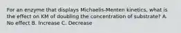 For an enzyme that displays Michaelis-Menten kinetics, what is the effect on KM of doubling the concentration of substrate? A. No effect B. Increase C. Decrease