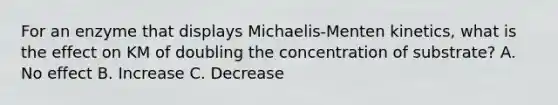 For an enzyme that displays Michaelis-Menten kinetics, what is the effect on KM of doubling the concentration of substrate? A. No effect B. Increase C. Decrease