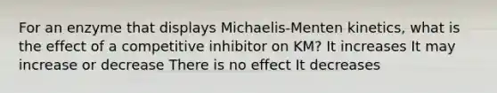 For an enzyme that displays Michaelis-Menten kinetics, what is the effect of a competitive inhibitor on KM? It increases It may increase or decrease There is no effect It decreases