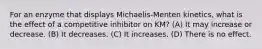 For an enzyme that displays Michaelis‐Menten kinetics, what is the effect of a competitive inhibitor on KM? (A) It may increase or decrease. (B) It decreases. (C) It increases. (D) There is no effect.